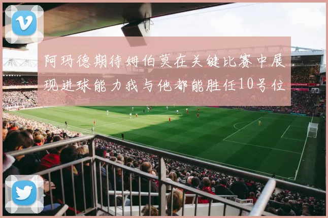 阿玛德期待姆伯莫在关键比赛中展现进球能力我与他都能胜任10号位