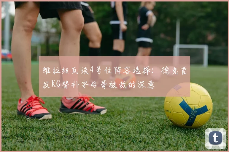 维拉纽瓦谈4号位阵容选择：德克首发KG替补字母哥被裁的深意