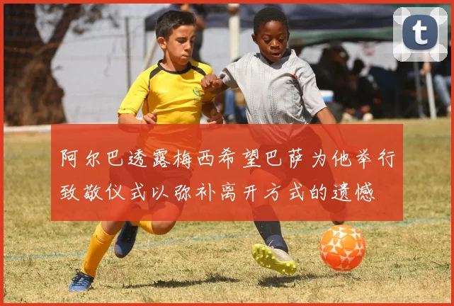 阿尔巴透露梅西希望巴萨为他举行致敬仪式以弥补离开方式的遗憾