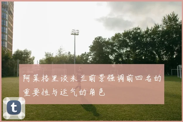 阿莱格里谈米兰前景强调前四名的重要性与运气的角色