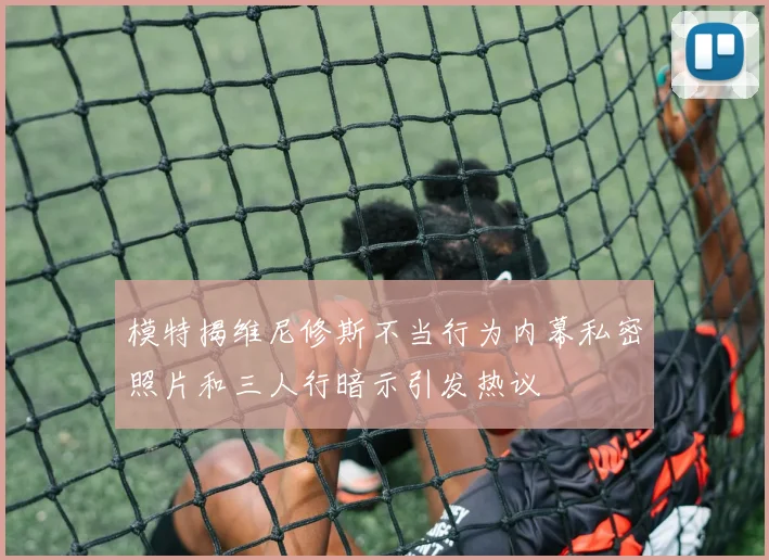 模特揭维尼修斯不当行为内幕私密照片和三人行暗示引发热议