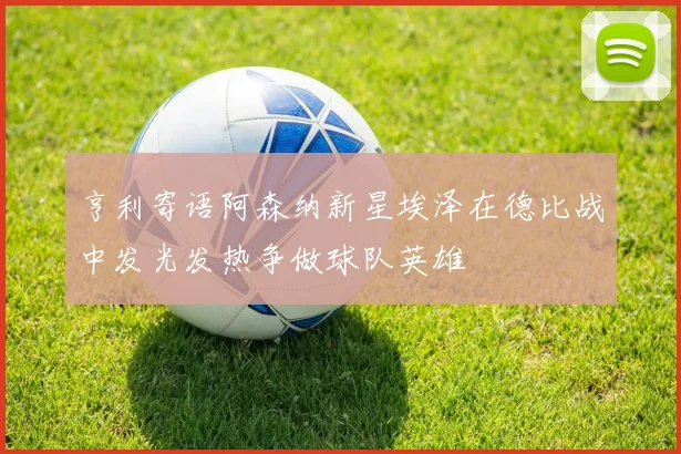 亨利寄语阿森纳新星埃泽在德比战中发光发热争做球队英雄