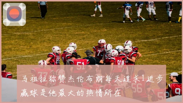马祖拉称赞杰伦布朗每天追求1进步赢球是他最大的热情所在