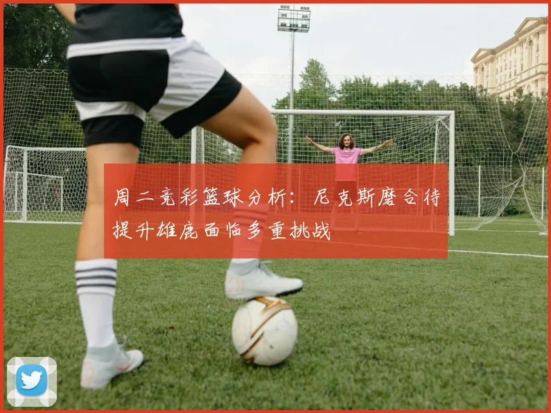 周二竞彩篮球分析：尼克斯磨合待提升雄鹿面临多重挑战
