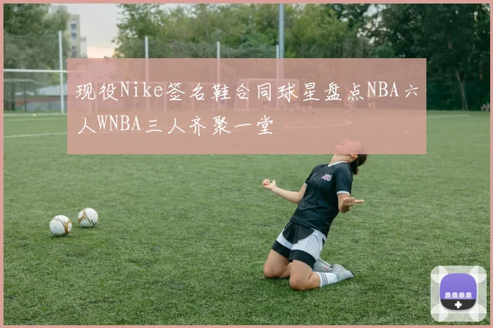 现役Nike签名鞋合同球星盘点NBA六人WNBA三人齐聚一堂
