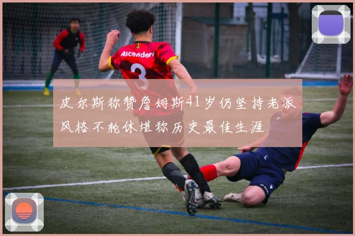皮尔斯称赞詹姆斯41岁仍坚持老派风格不轮休堪称历史最佳生涯