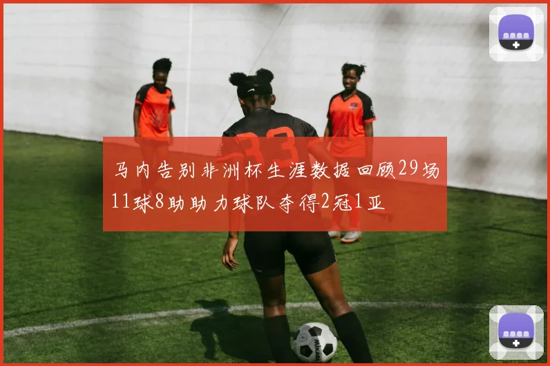 马内告别非洲杯生涯数据回顾29场11球8助助力球队夺得2冠1亚