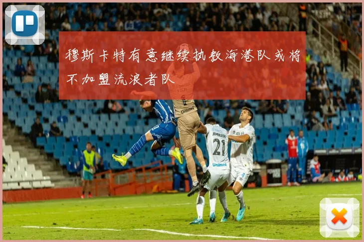 穆斯卡特有意继续执教海港队或将不加盟流浪者队