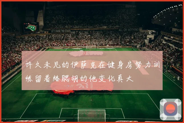 许久未见的伊萨克在健身房努力训练留着络腮胡的他变化真大