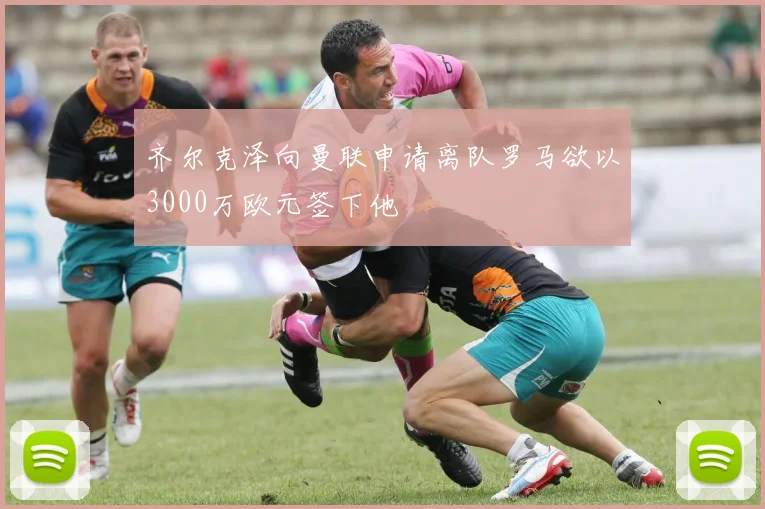 齐尔克泽向曼联申请离队罗马欲以3000万欧元签下他