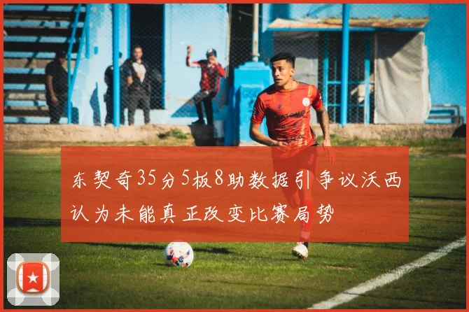 东契奇35分5板8助数据引争议沃西认为未能真正改变比赛局势