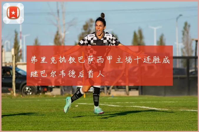 弗里克执教巴萨西甲主场十连胜成继巴尔韦德后首人