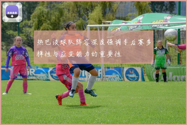 热巴谈球队阵容深度强调季后赛多样性与应变能力的重要性