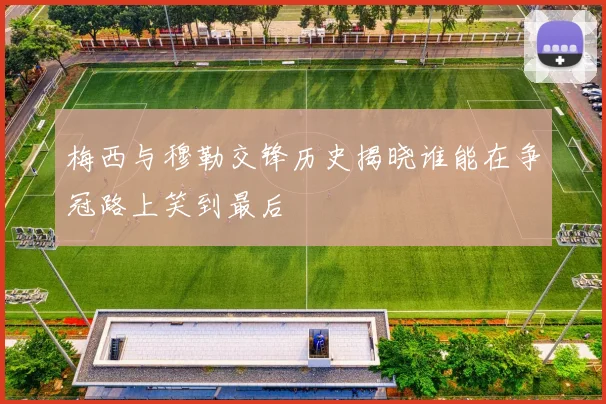 梅西与穆勒交锋历史揭晓谁能在争冠路上笑到最后