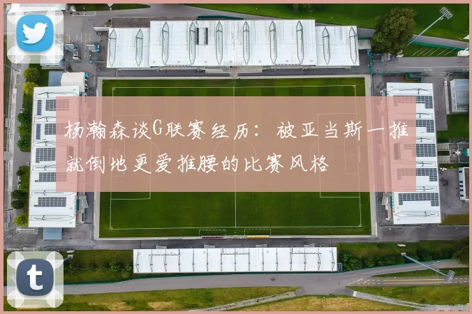 杨瀚森谈G联赛经历：被亚当斯一推就倒地更爱推腰的比赛风格