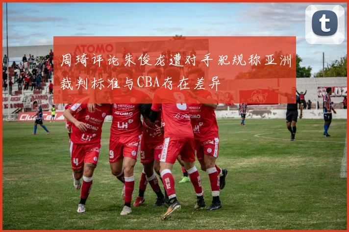 周琦评论朱俊龙遭对手犯规称亚洲裁判标准与CBA存在差异