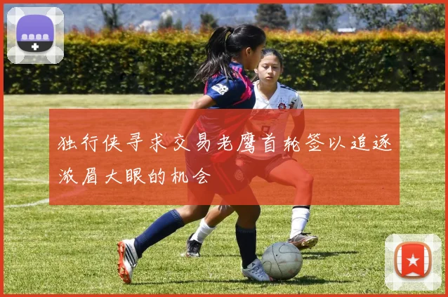 独行侠寻求交易老鹰首轮签以追逐浓眉大眼的机会