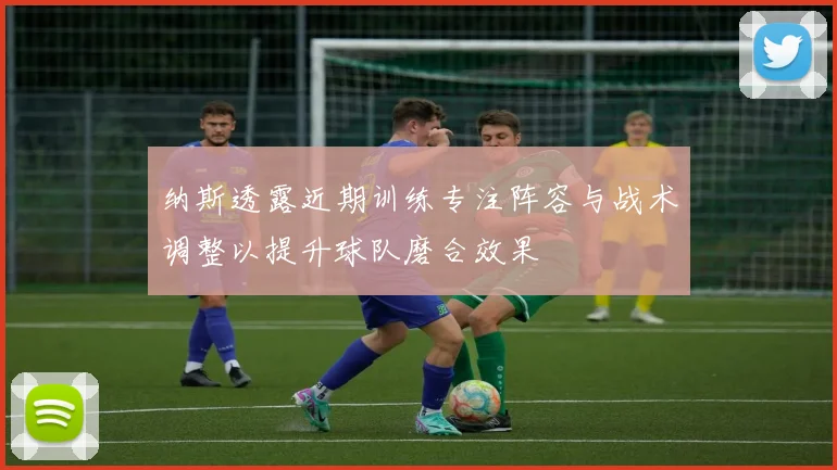 纳斯透露近期训练专注阵容与战术调整以提升球队磨合效果