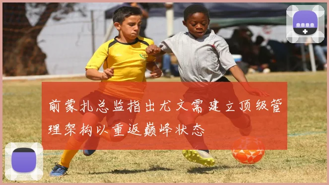 前蒙扎总监指出尤文需建立顶级管理架构以重返巅峰状态