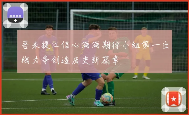吾米提江信心满满期待小组第一出线力争创造历史新篇章