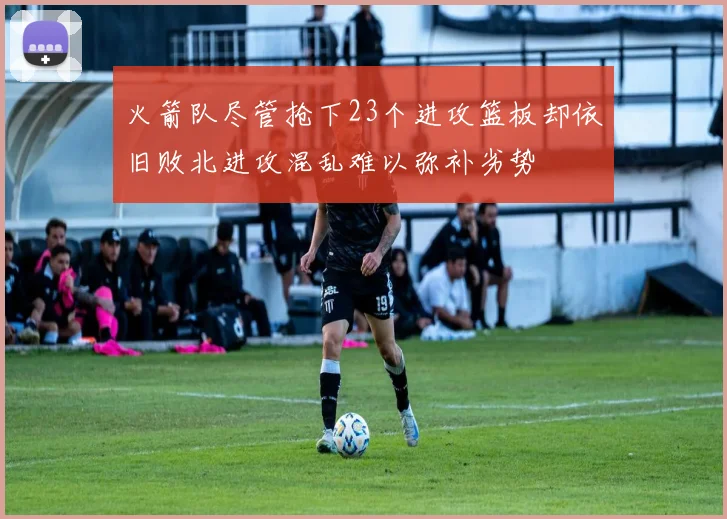 火箭队尽管抢下23个进攻篮板却依旧败北进攻混乱难以弥补劣势