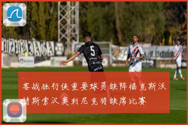 客战独行侠重要球员缺阵福克斯沃特斯索汉奥利尼克将缺席比赛
