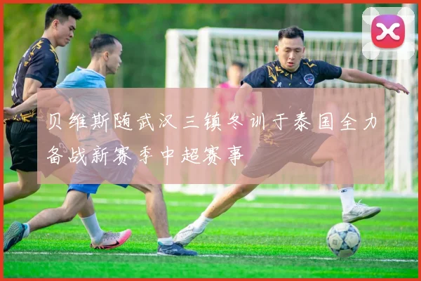 贝维斯随武汉三镇冬训于泰国全力备战新赛季中超赛事