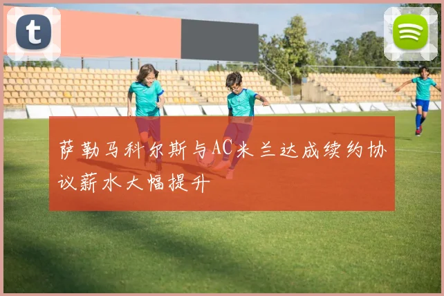 萨勒马科尔斯与AC米兰达成续约协议薪水大幅提升