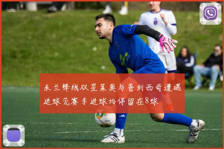 米兰锋线双星莱奥与普利西奇遭遇进球荒赛季进球均停留在8球