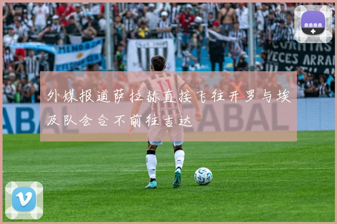 外媒报道萨拉赫直接飞往开罗与埃及队会合不前往吉达