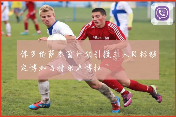 佛罗伦萨冬窗计划引援三人目标锁定博加马特尔库博拉