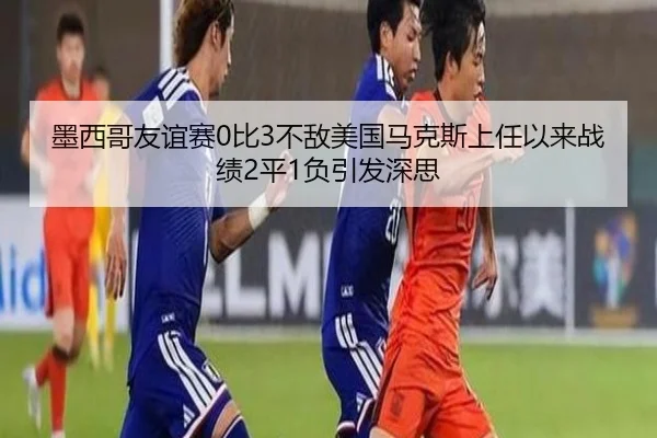 墨西哥友谊赛0比3不敌美国马克斯上任以来战绩2平1负引发深思 | xingkong